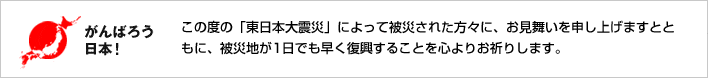 がんばろう日本！この度の「東日本大震災」によって被災された方々に、お見舞いを申し上げますとともに、被災地が1日でも早く復興することを心よりお祈りします。